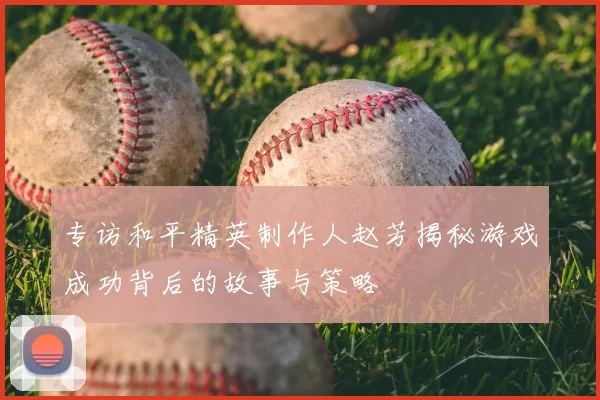 专访和平精英制作人赵芳揭秘游戏成功背后的故事与策略