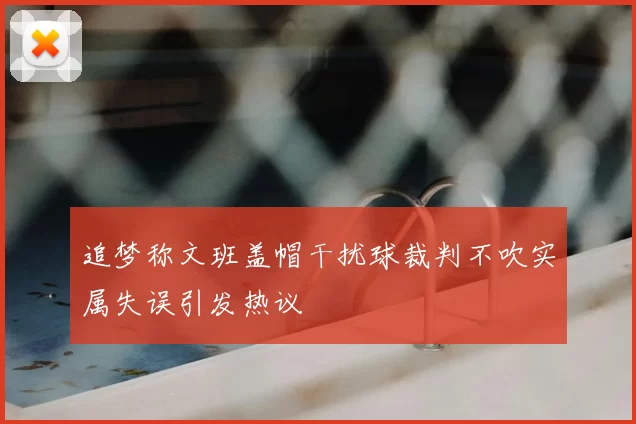 追梦称文班盖帽干扰球裁判不吹实属失误引发热议