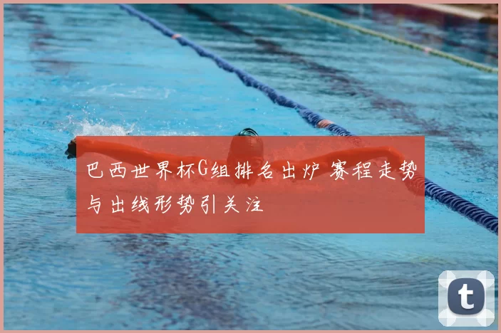 巴西世界杯G组排名出炉 赛程走势与出线形势引关注