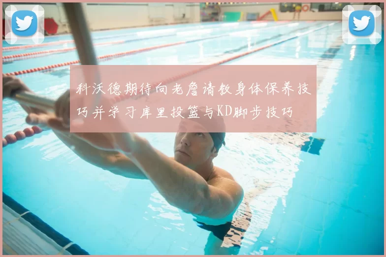 科沃德期待向老詹请教身体保养技巧并学习库里投篮与KD脚步技巧