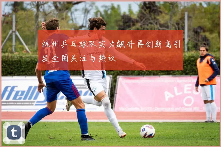 杭州乒乓球队实力飙升再创新高引发全国关注与热议