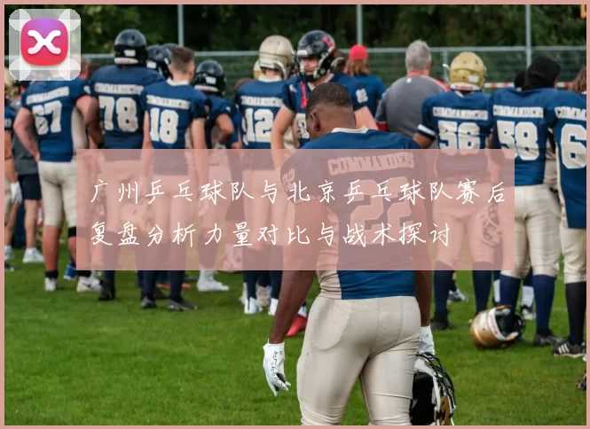 广州乒乓球队与北京乒乓球队赛后复盘分析力量对比与战术探讨