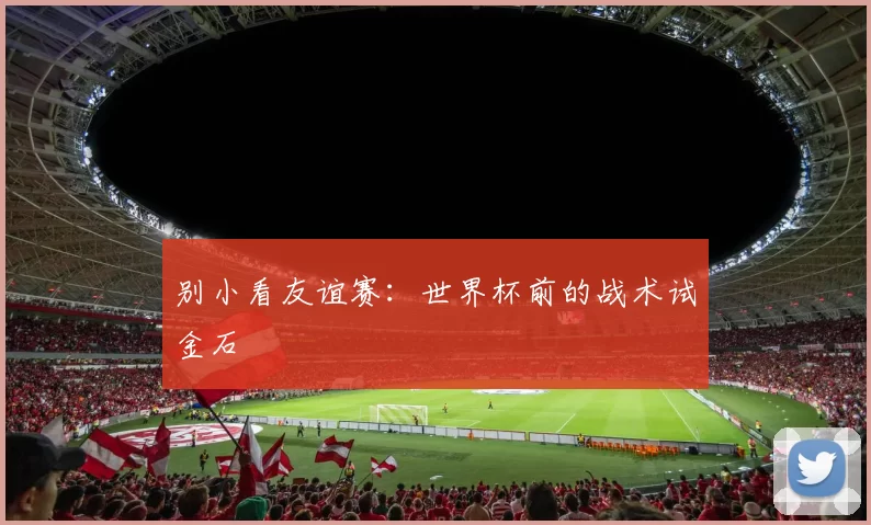 别小看友谊赛:世界杯前的战术试金石