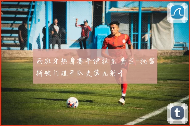 西班牙热身赛平伊拉克 费兰-托雷斯破门追平队史第九射手
