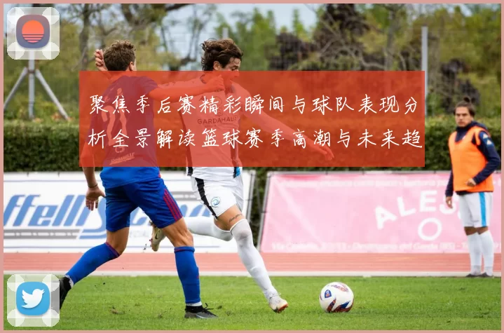 聚焦季后赛精彩瞬间与球队表现分析全景解读篮球赛季高潮与未来趋势