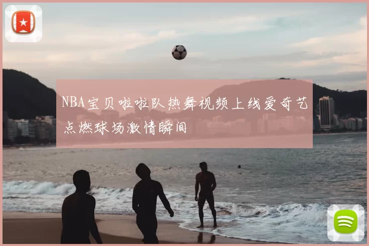 NBA宝贝啦啦队热舞视频上线爱奇艺点燃球场激情瞬间