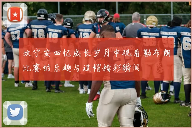 坎宁安回忆成长岁月中观看勒布朗比赛的乐趣与追帽精彩瞬间