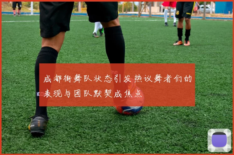 成都街舞队状态引发热议舞者们的表现与团队默契成焦点