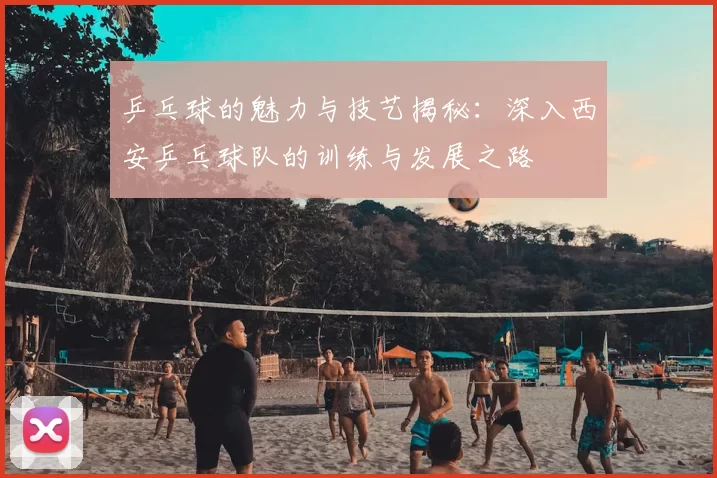 乒乓球的魅力与技艺揭秘:深入西安乒乓球队的训练与发展之路