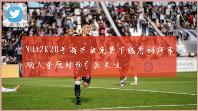 NBA2K20手游开放免费下载詹姆斯率湖人夺冠封面引发关注