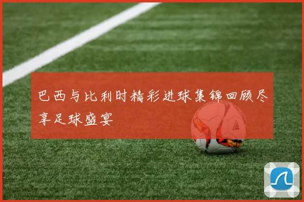 巴西与比利时精彩进球集锦回顾尽享足球盛宴