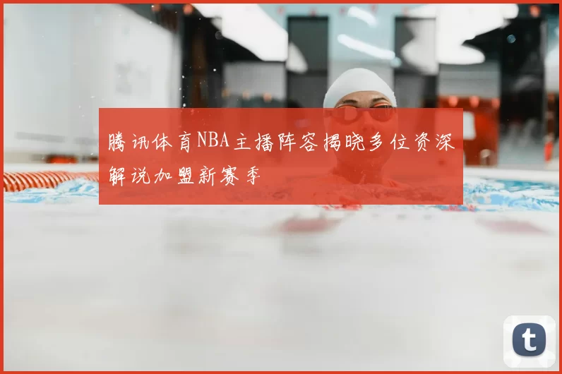 腾讯体育NBA主播阵容揭晓多位资深解说加盟新赛季