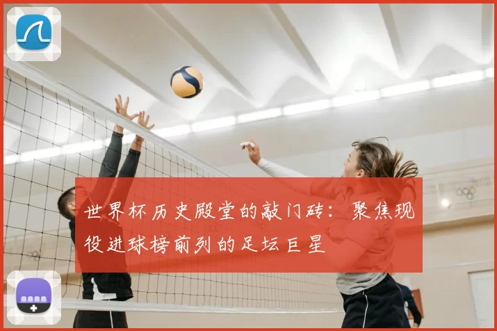 世界杯历史殿堂的敲门砖:聚焦现役进球榜前列的足坛巨星