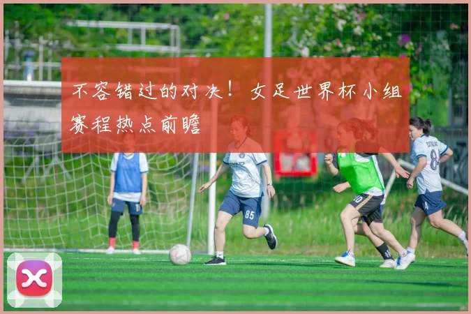 不容错过的对决！女足世界杯小组赛程热点前瞻