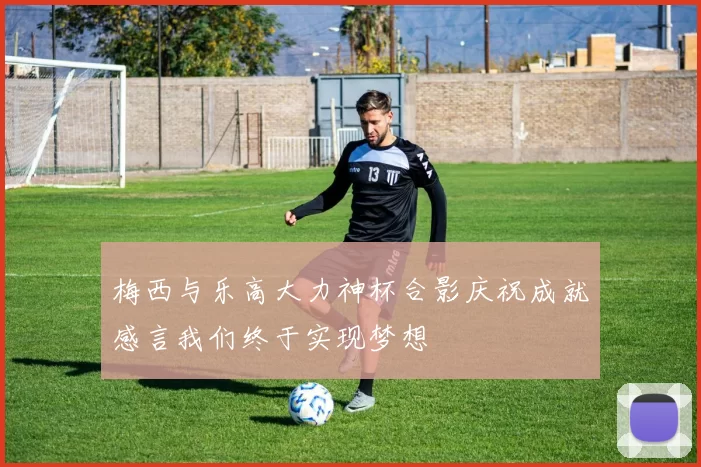 梅西与乐高大力神杯合影庆祝成就感言我们终于实现梦想