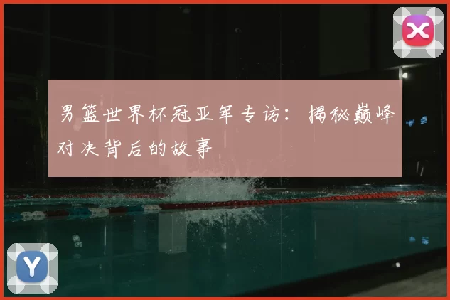 男篮世界杯冠亚军专访:揭秘巅峰对决背后的故事