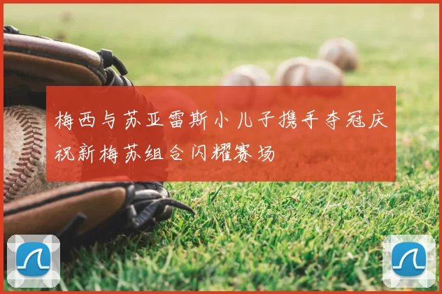 梅西与苏亚雷斯小儿子携手夺冠庆祝新梅苏组合闪耀赛场