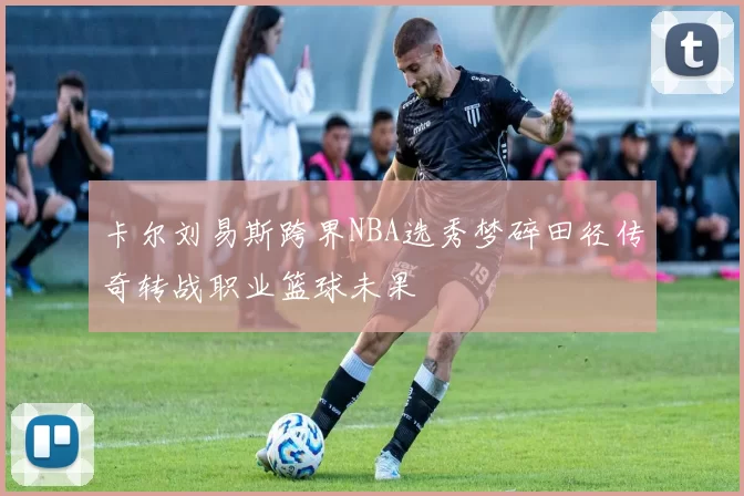 卡尔刘易斯跨界NBA选秀梦碎田径传奇转战职业篮球未果
