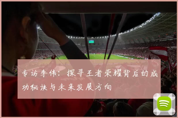 专访李伟:探寻王者荣耀背后的成功秘诀与未来发展方向
