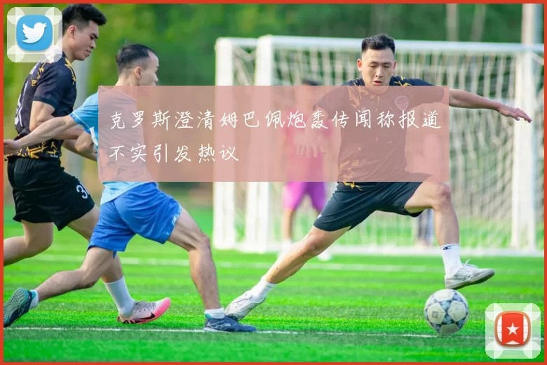 克罗斯澄清姆巴佩炮轰传闻称报道不实引发热议
