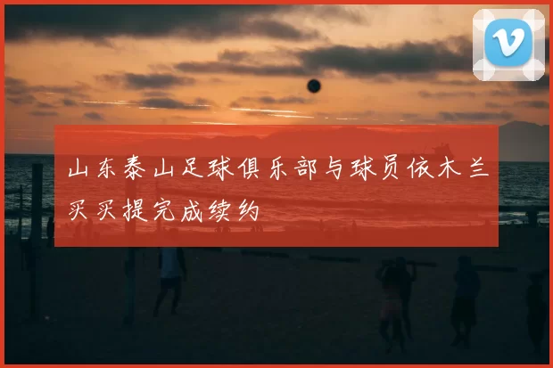 山东泰山足球俱乐部与球员依木兰买买提完成续约