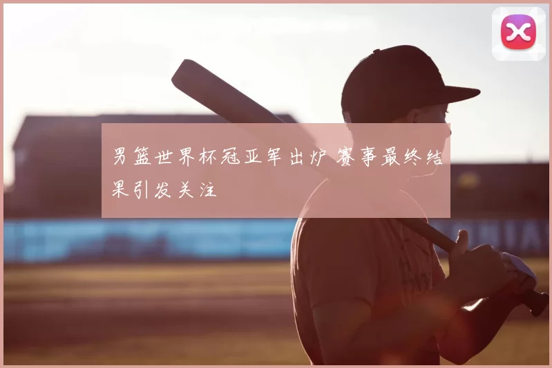 男篮世界杯冠亚军出炉 赛事最终结果引发关注