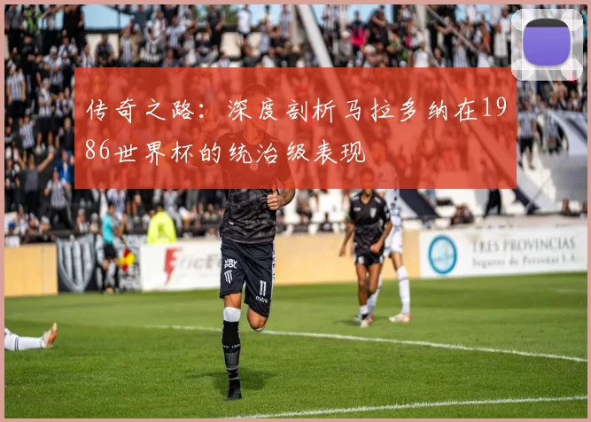 传奇之路:深度剖析马拉多纳在1986世界杯的统治级表现