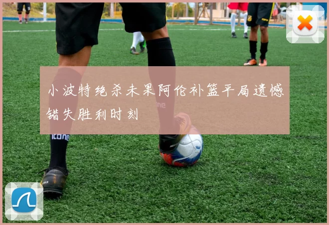 小波特绝杀未果阿伦补篮平局遗憾错失胜利时刻