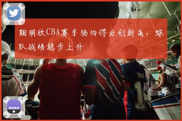 鞠明欣CBA赛季场均得分创新高,球队战绩稳步上升