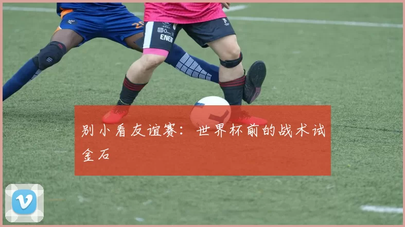 别小看友谊赛:世界杯前的战术试金石