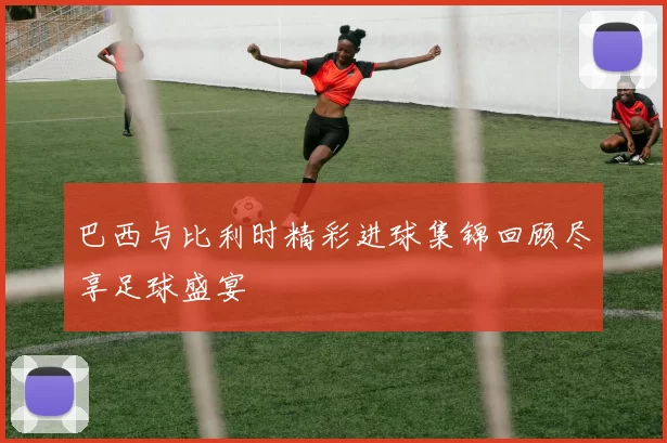 巴西与比利时精彩进球集锦回顾尽享足球盛宴