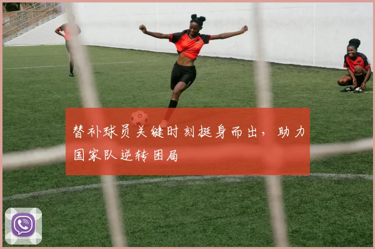 替补球员关键时刻挺身而出，助力国家队逆转困局