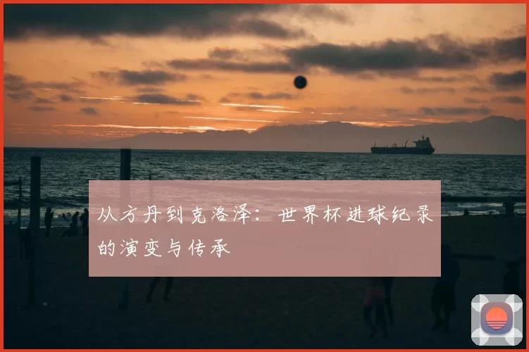 从方丹到克洛泽：世界杯进球纪录的演变与传承