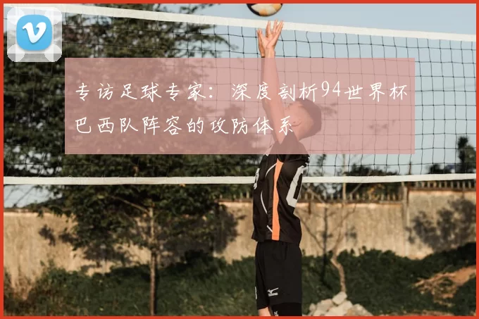专访足球专家:深度剖析94世界杯巴西队阵容的攻防体系