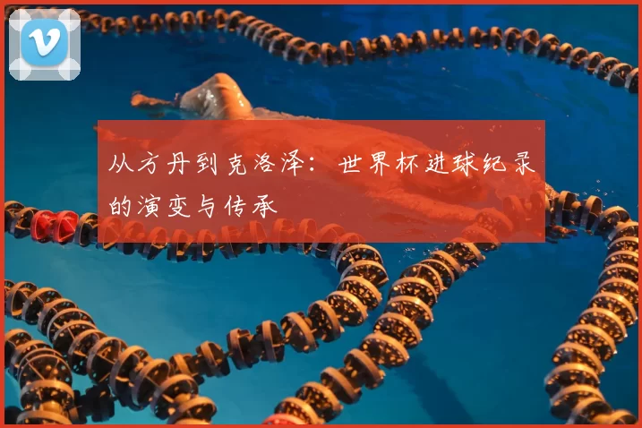 从方丹到克洛泽:世界杯进球纪录的演变与传承