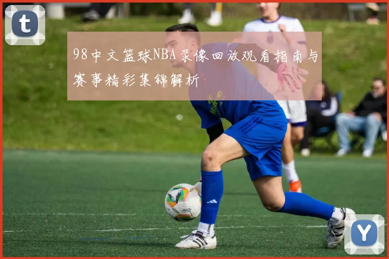 98中文篮球NBA录像回放观看指南与赛事精彩集锦解析