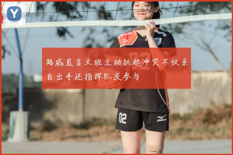 路威直言文班主动挑起冲突不仅亲自出手还指挥队友参与