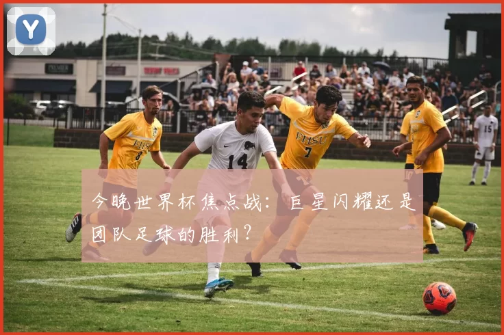 今晚世界杯焦点战：巨星闪耀还是团队足球的胜利？