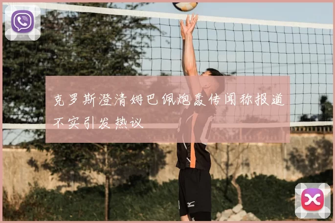 克罗斯澄清姆巴佩炮轰传闻称报道不实引发热议