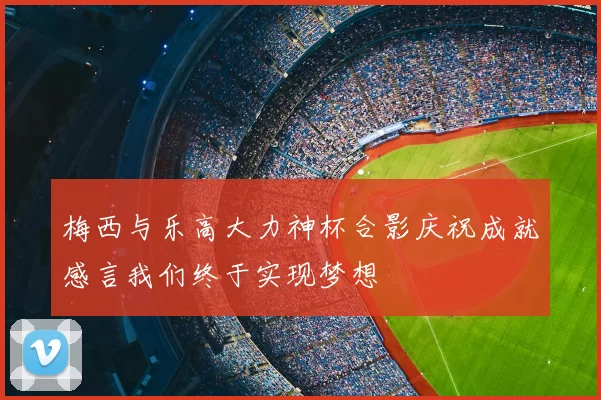梅西与乐高大力神杯合影庆祝成就感言我们终于实现梦想