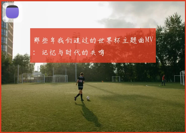 那些年我们追过的世界杯主题曲MV：记忆与时代的共鸣