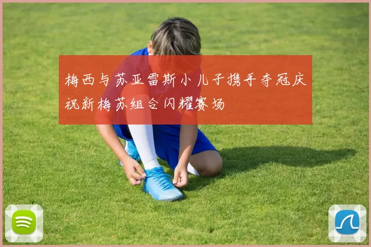 梅西与苏亚雷斯小儿子携手夺冠庆祝新梅苏组合闪耀赛场