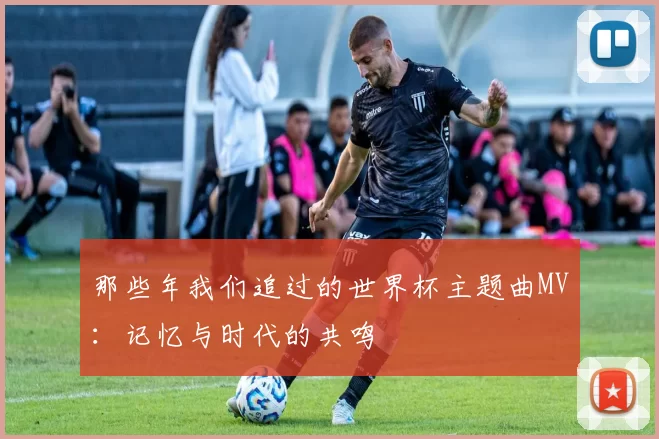 那些年我们追过的世界杯主题曲MV:记忆与时代的共鸣