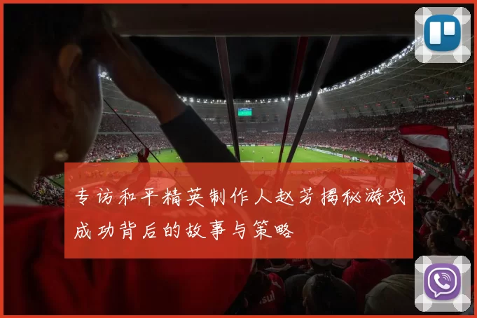 专访和平精英制作人赵芳揭秘游戏成功背后的故事与策略