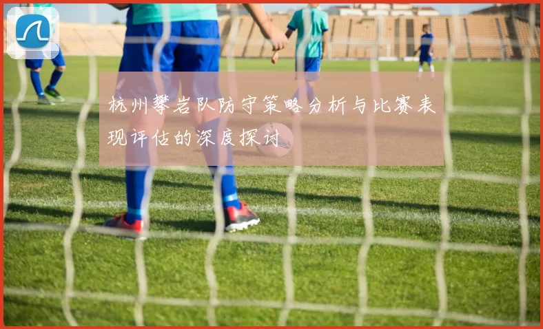 杭州攀岩队防守策略分析与比赛表现评估的深度探讨