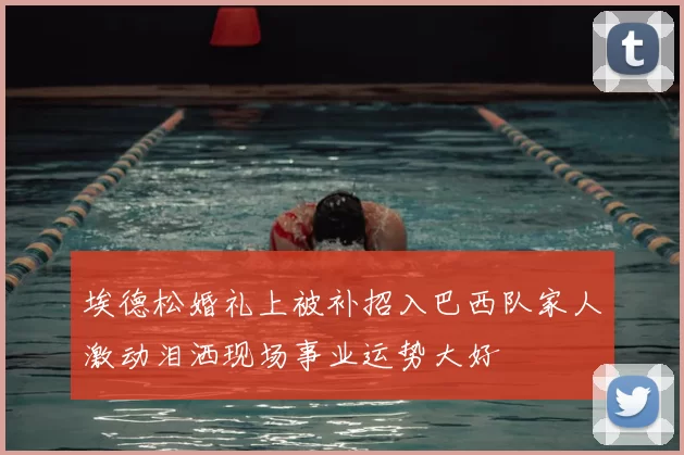 埃德松婚礼上被补招入巴西队家人激动泪洒现场事业运势大好