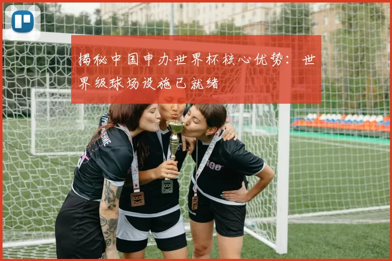 揭秘中国申办世界杯核心优势：世界级球场设施已就绪
