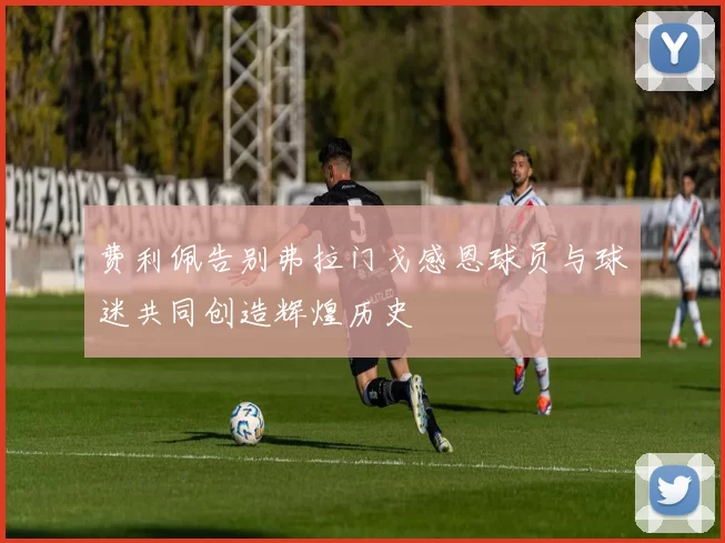 费利佩告别弗拉门戈感恩球员与球迷共同创造辉煌历史