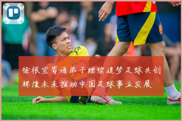 徐根宝寄语弟子继续追梦足球共创辉煌未来推动中国足球事业发展