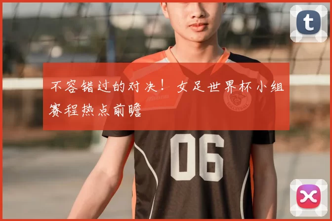 不容错过的对决！女足世界杯小组赛程热点前瞻